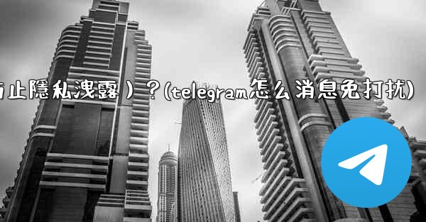 Telegram如何關閉消息預覽（防止隱私洩露）？(telegram怎么消息免打扰)