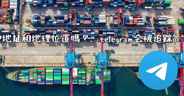 Telegram的「登入會話」信息中會包含IP地址和地理位置嗎？、telegram会被追踪ip