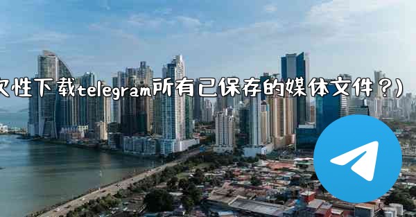 如何一次性下載Telegram所有已保存的媒體文件？(如何一次性下载telegram所有已保存的媒体文件？)