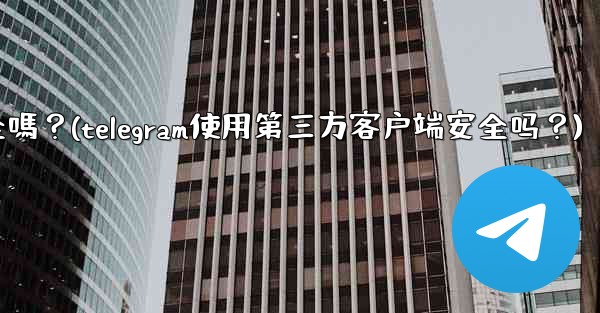 Telegram使用第三方客戶端安全嗎？(telegram使用第三方客户端安全吗？)