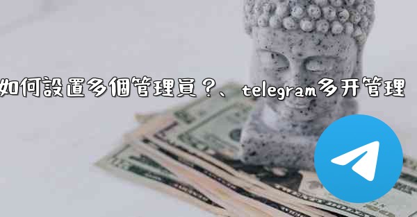 Telegram頻道如何設置多個管理員？、telegram多开管理