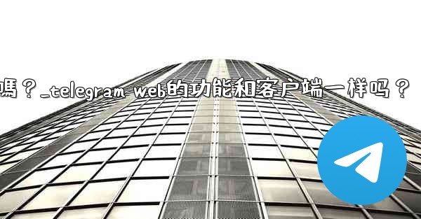 Telegram Web的功能和客戶端一樣嗎？_telegram web的功能和客户端一样吗？