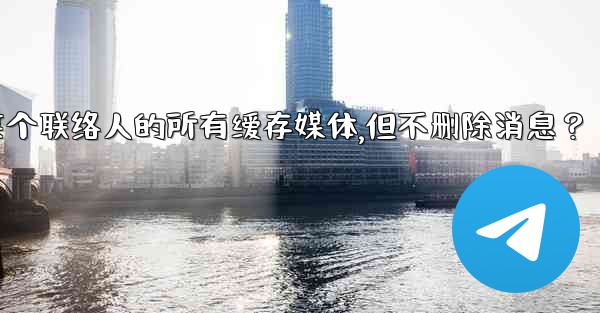 Telegram如何清理與某個聯絡人的所有緩存媒體，但不刪除消息？、telegram如何清理与某个联络人的所有缓存媒体,