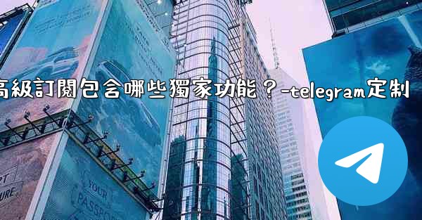 Telegram Premium高級訂閱包含哪些獨家功能？-telegram定制