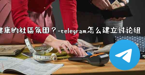 Telegram如何培養一個積極健康的社區氛圍？-telegram怎么建立讨论组