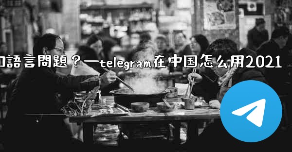使用Telegram進行跨國交流時，需要注意哪些時區和語言問題？—telegram在中国怎么用2021