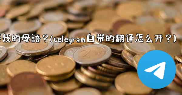 如何將整個Telegram聊天記錄或頻道內容自動翻譯成我的母語？(telegram自带的翻译怎么开？)