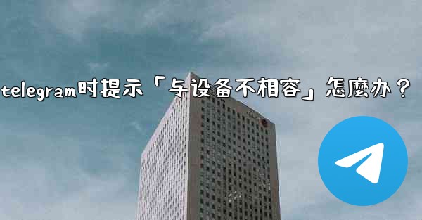 下載Telegram時提示「與設備不相容」怎麼辦？_下载telegram时提示「与设备不相容」怎麼办？