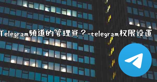 如何管理Telegram頻道的管理員？-telegram权限设置