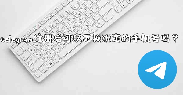 Telegram註冊後可以更換綁定的手機號嗎？、telegram注册后可以更换绑定的手机号吗？