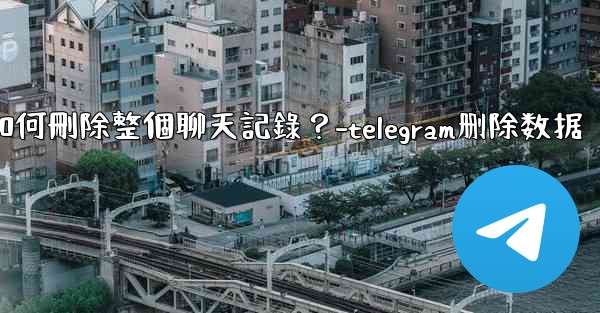 Telegram如何刪除整個聊天記錄？-telegram删除数据
