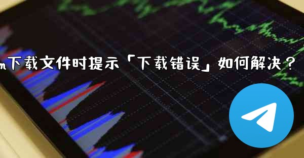 Telegram下載文件時提示「下載錯誤」如何解決？—telegram下载文件时提示「下载错误」如何解决？
