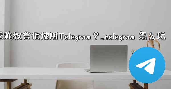 如何向一個完全的新手朋友推薦並教會他使用Telegram？_telegram 怎么玩