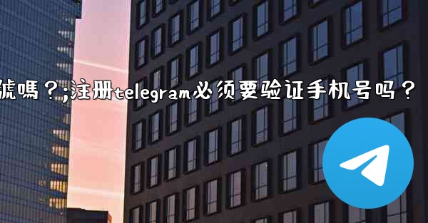 註冊Telegram必須要驗證手機號嗎？;注册telegram必须要验证手机号吗？