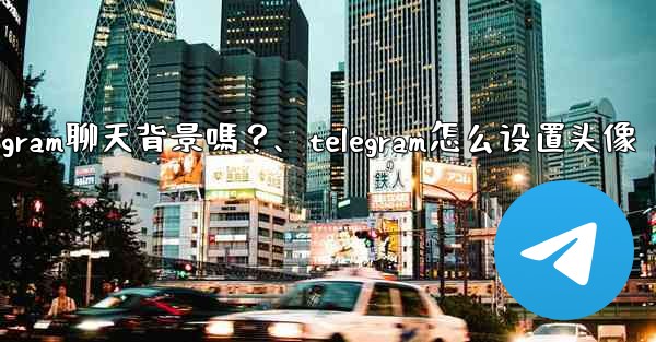 我可以使用自己的圖片作為Telegram聊天背景嗎？、telegram怎么设置头像