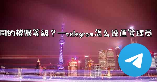 <b>如何為Telegram頻道管理員設置不同的權限等級？—telegram怎么设置管理员</b>
