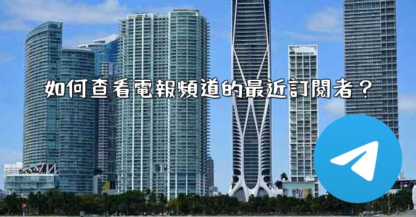 如何查看電報頻道的最近訂閱者？