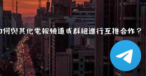 如何與其他電報頻道或群組進行互推合作？