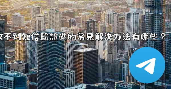 電報收不到短信驗證碼的常見解決方法有哪些？