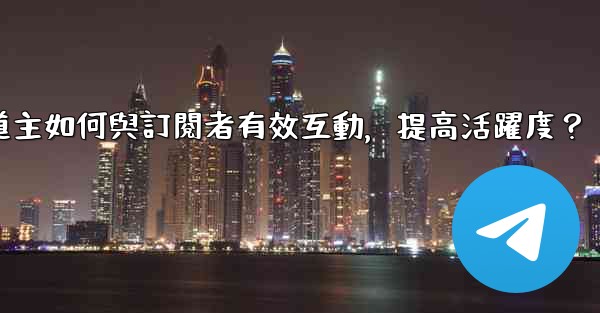 電報頻道主如何與訂閱者有效互動，提高活躍度？
