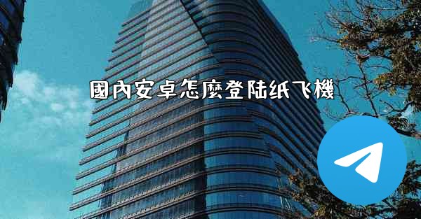 國內安卓怎麼登陆纸飞機