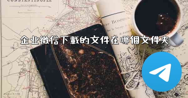 <b>企业微信下載的文件在哪個文件夹</b>