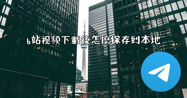 b站视频下載後怎麼保存到本地