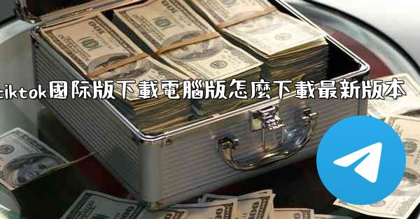 tiktok國际版下載電腦版怎麼下載最新版本