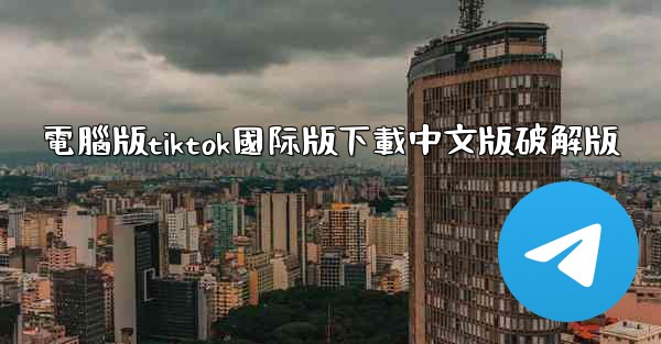 電腦版tiktok國际版下載中文版破解版