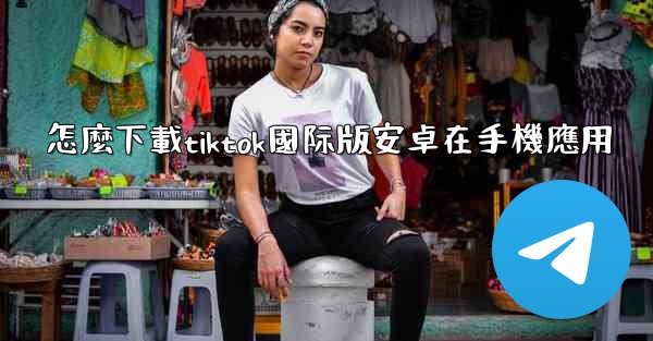 怎麼下載tiktok國际版安卓在手機應用