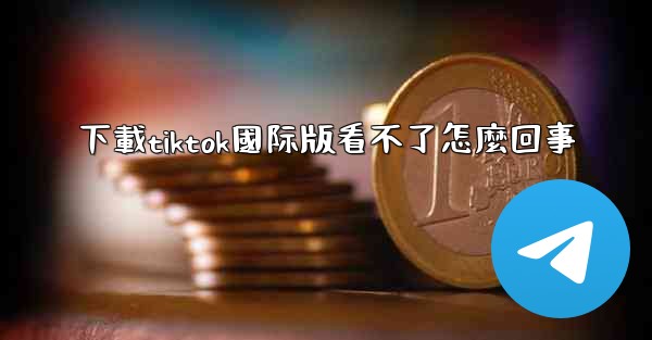 下載tiktok國际版看不了怎麼回事