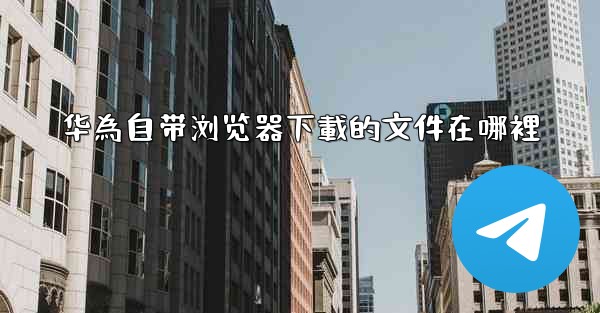 华為自带浏览器下載的文件在哪裡