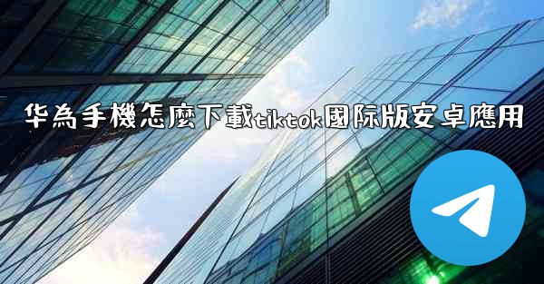 华為手機怎麼下載tiktok國际版安卓應用