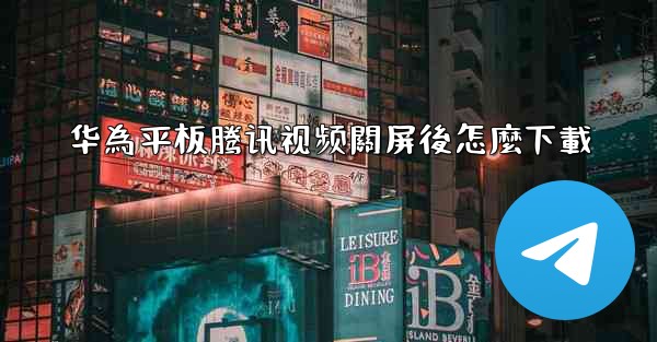 华為平板腾讯视频關屏後怎麼下載