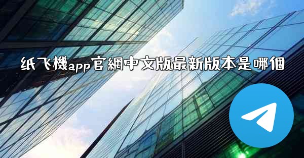 纸飞機app官網中文版最新版本是哪個