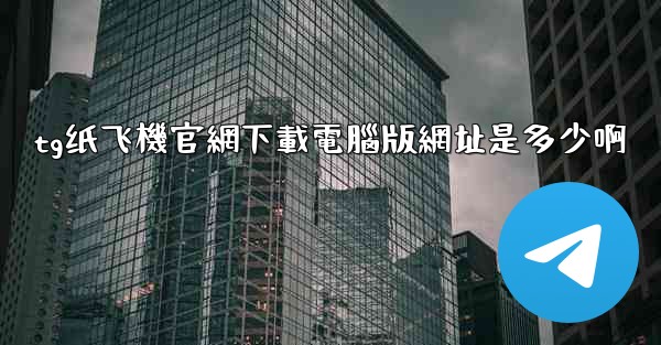 tg纸飞機官網下載電腦版網址是多少啊