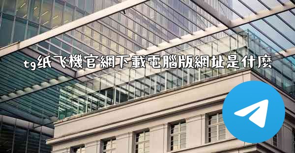 tg纸飞機官網下載電腦版網址是什麼